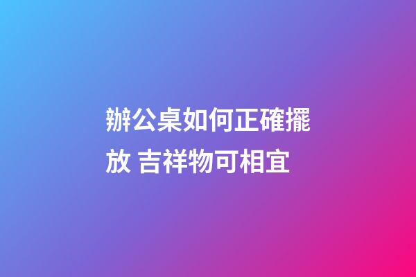 辦公桌如何正確擺放 吉祥物可相宜